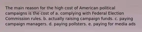 The main reason for the high cost of American political campaigns is the cost of a. complying with Federal Election Commission rules. b. actually raising campaign funds. c. paying campaign managers. d. paying pollsters. e. paying for media ads