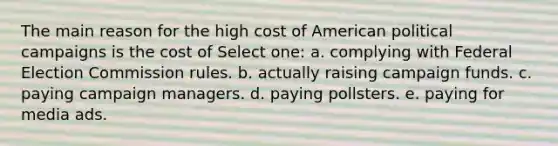 The main reason for the high cost of American political campaigns is the cost of Select one: a. complying with Federal Election Commission rules. b. actually raising campaign funds. c. paying campaign managers. d. paying pollsters. e. paying for media ads.