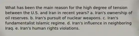 What has been the main reason for the high degree of tension between the U.S. and Iran in recent years? a. Iran's ownership of oil reserves. b. Iran's pursuit of nuclear weapons. c. Iran's fundamentalist Islamic regime. d. Iran's influence in neighboring Iraq. e. Iran's human rights violations.