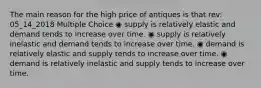 The main reason for the high price of antiques is that rev: 05_14_2018 Multiple Choice ◉ supply is relatively elastic and demand tends to increase over time. ◉ supply is relatively inelastic and demand tends to increase over time. ◉ demand is relatively elastic and supply tends to increase over time. ◉ demand is relatively inelastic and supply tends to increase over time.