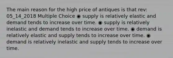 The main reason for the high price of antiques is that rev: 05_14_2018 Multiple Choice ◉ supply is relatively elastic and demand tends to increase over time. ◉ supply is relatively inelastic and demand tends to increase over time. ◉ demand is relatively elastic and supply tends to increase over time. ◉ demand is relatively inelastic and supply tends to increase over time.