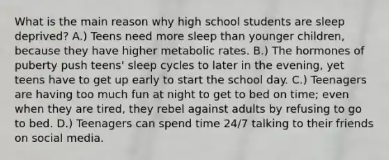 What is the main reason why high school students are sleep deprived? A.) Teens need more sleep than younger children, because they have higher <a href='https://www.questionai.com/knowledge/kPciZ7EMRe-metabolic-rate' class='anchor-knowledge'>metabolic rate</a>s. B.) The hormones of puberty push teens' sleep cycles to later in the evening, yet teens have to get up early to start the school day. C.) Teenagers are having too much fun at night to get to bed on time; even when they are tired, they rebel against adults by refusing to go to bed. D.) Teenagers can spend time 24/7 talking to their friends on social media.