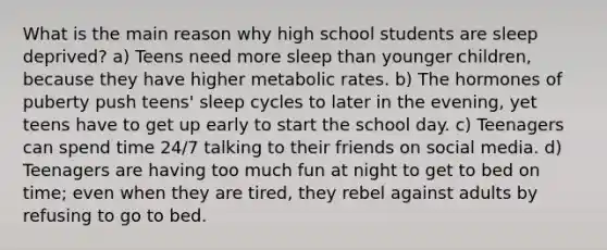 What is the main reason why high school students are sleep deprived? a) Teens need more sleep than younger children, because they have higher metabolic rates. b) The hormones of puberty push teens' sleep cycles to later in the evening, yet teens have to get up early to start the school day. c) Teenagers can spend time 24/7 talking to their friends on social media. d) Teenagers are having too much fun at night to get to bed on time; even when they are tired, they rebel against adults by refusing to go to bed.