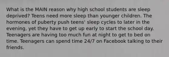 What is the MAIN reason why high school students are sleep deprived? Teens need more sleep than younger children. The hormones of puberty push teens' sleep cycles to later in the evening, yet they have to get up early to start the school day. Teenagers are having too much fun at night to get to bed on time. Teenagers can spend time 24/7 on Facebook talking to their friends.