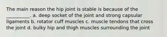 The main reason the hip joint is stable is because of the __________. a. deep socket of the joint and strong capsular ligaments b. rotator cuff muscles c. muscle tendons that cross the joint d. bulky hip and thigh muscles surrounding the joint