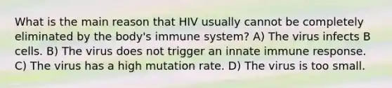 What is the main reason that HIV usually cannot be completely eliminated by the body's immune system? A) The virus infects B cells. B) The virus does not trigger an innate immune response. C) The virus has a high mutation rate. D) The virus is too small.