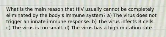 What is the main reason that HIV usually cannot be completely eliminated by the body's immune system? a) The virus does not trigger an innate immune response. b) The virus infects B cells. c) The virus is too small. d) The virus has a high mutation rate.