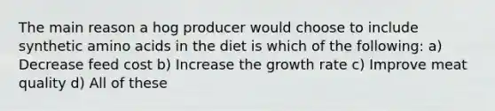 The main reason a hog producer would choose to include synthetic amino acids in the diet is which of the following: a) Decrease feed cost b) Increase the growth rate c) Improve meat quality d) All of these