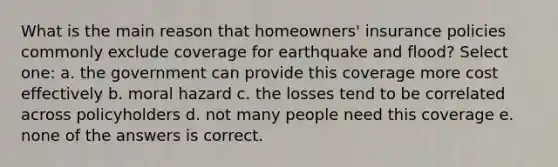 What is the main reason that homeowners' insurance policies commonly exclude coverage for earthquake and flood? Select one: a. the government can provide this coverage more cost effectively b. moral hazard c. the losses tend to be correlated across policyholders d. not many people need this coverage e. none of the answers is correct.