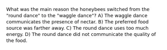 What was the main reason the honeybees switched from the "round dance" to the "waggle dance"? A) The waggle dance communicates the presence of nectar. B) The preferred food source was farther away. C) The round dance uses too much energy. D) The round dance did not communicate the quality of the food.