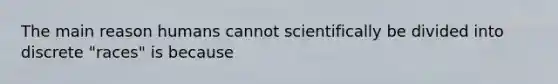 The main reason humans cannot scientifically be divided into discrete "races" is because