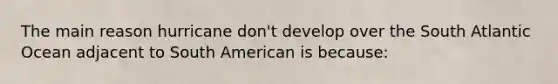 The main reason hurricane don't develop over the South Atlantic Ocean adjacent to South American is because: