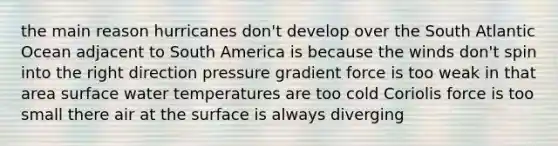 ​the main reason hurricanes don't develop over the South Atlantic Ocean adjacent to South America is because the ​winds don't spin into the right direction ​pressure gradient force is too weak in that area ​surface water temperatures are too cold ​Coriolis force is too small there ​air at the surface is always diverging