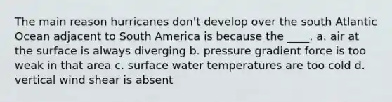 The main reason hurricanes don't develop over the south Atlantic Ocean adjacent to South America is because the ____. a. air at the surface is always diverging b. pressure gradient force is too weak in that area c. surface water temperatures are too cold d. vertical wind shear is absent