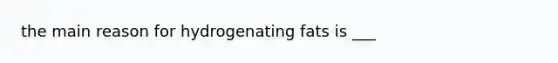 the main reason for hydrogenating fats is ___