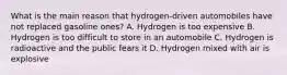 What is the main reason that hydrogen-driven automobiles have not replaced gasoline ones? A. Hydrogen is too expensive B. Hydrogen is too difficult to store in an automobile C. Hydrogen is radioactive and the public fears it D. Hydrogen mixed with air is explosive