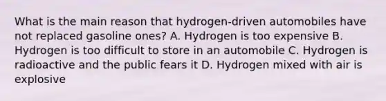 What is the main reason that hydrogen-driven automobiles have not replaced gasoline ones? A. Hydrogen is too expensive B. Hydrogen is too difficult to store in an automobile C. Hydrogen is radioactive and the public fears it D. Hydrogen mixed with air is explosive