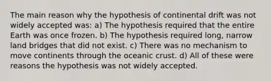 The main reason why the hypothesis of continental drift was not widely accepted was: a) The hypothesis required that the entire Earth was once frozen. b) The hypothesis required long, narrow land bridges that did not exist. c) There was no mechanism to move continents through the <a href='https://www.questionai.com/knowledge/kPVS0KdHos-oceanic-crust' class='anchor-knowledge'>oceanic crust</a>. d) All of these were reasons the hypothesis was not widely accepted.