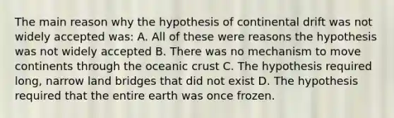 The main reason why the hypothesis of continental drift was not widely accepted was: A. All of these were reasons the hypothesis was not widely accepted B. There was no mechanism to move continents through the oceanic crust C. The hypothesis required long, narrow land bridges that did not exist D. The hypothesis required that the entire earth was once frozen.