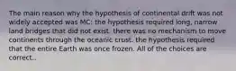 The main reason why the hypothesis of continental drift was not widely accepted was MC: the hypothesis required long, narrow land bridges that did not exist. there was no mechanism to move continents through the oceanic crust. the hypothesis required that the entire Earth was once frozen. All of the choices are correct..