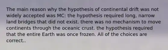 The main reason why the hypothesis of continental drift was not widely accepted was MC: the hypothesis required long, narrow land bridges that did not exist. there was no mechanism to move continents through the <a href='https://www.questionai.com/knowledge/kPVS0KdHos-oceanic-crust' class='anchor-knowledge'>oceanic crust</a>. the hypothesis required that the entire Earth was once frozen. All of the choices are correct..