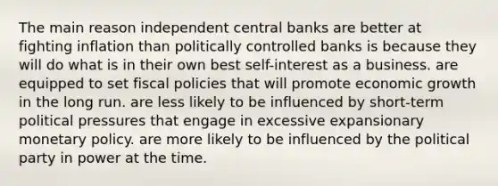 The main reason independent central banks are better at fighting inflation than politically controlled banks is because they will do what is in their own best self-interest as a business. are equipped to set fiscal policies that will promote economic growth in the long run. are less likely to be influenced by short-term political pressures that engage in excessive expansionary monetary policy. are more likely to be influenced by the political party in power at the time.