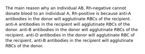 The main reason why an individual AB, Rh-negative cannot donate blood to an individual A, Rh-positive is because anti-A antibodies in the donor will agglutinate RBCs of the recipient. anti-A antibodies in the recipient will agglutinate RBCs of the donor. anti-B antibodies in the donor will agglutinate RBCs of the recipient. anti-D antibodies in the donor will agglutinate RBC of the recipient. anti-B antibodies in the recipient will agglutinate RBCs of the donor.