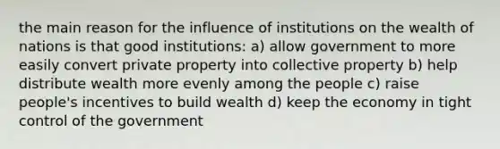 the main reason for the influence of institutions on the wealth of nations is that good institutions: a) allow government to more easily convert private property into collective property b) help distribute wealth more evenly among the people c) raise people's incentives to build wealth d) keep the economy in tight control of the government