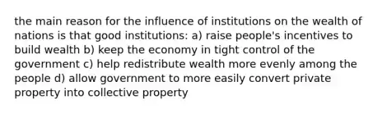 the main reason for the influence of institutions on the wealth of nations is that good institutions: a) raise people's incentives to build wealth b) keep the economy in tight control of the government c) help redistribute wealth more evenly among the people d) allow government to more easily convert private property into collective property