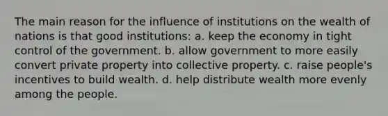 The main reason for the influence of institutions on the wealth of nations is that good institutions: a. keep the economy in tight control of the government. b. allow government to more easily convert private property into collective property. c. raise people's incentives to build wealth. d. help distribute wealth more evenly among the people.