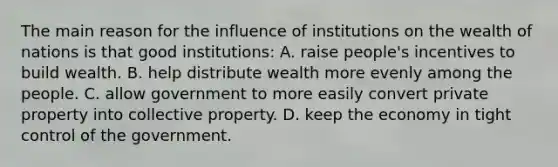 The main reason for the influence of institutions on the wealth of nations is that good institutions: A. raise people's incentives to build wealth. B. help distribute wealth more evenly among the people. C. allow government to more easily convert private property into collective property. D. keep the economy in tight control of the government.