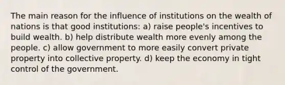 The main reason for the influence of institutions on the wealth of nations is that good institutions: a) raise people's incentives to build wealth. b) help distribute wealth more evenly among the people. c) allow government to more easily convert private property into collective property. d) keep the economy in tight control of the government.