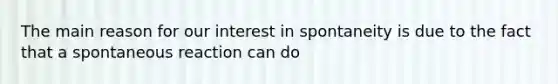 The main reason for our interest in spontaneity is due to the fact that a spontaneous reaction can do