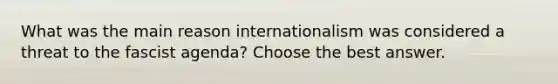 What was the main reason internationalism was considered a threat to the fascist agenda? Choose the best answer.