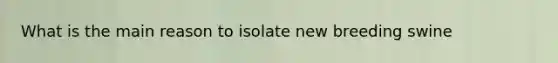 What is the main reason to isolate new breeding swine