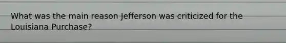 What was the main reason Jefferson was criticized for the Louisiana Purchase?