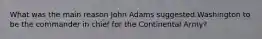 What was the main reason John Adams suggested Washington to be the commander in chief for the Continental Army?