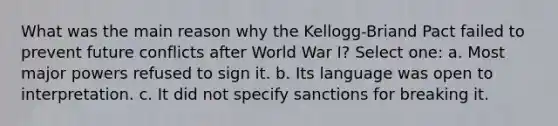 What was the main reason why the Kellogg-Briand Pact failed to prevent future conflicts after World War I? Select one: a. Most major powers refused to sign it. b. Its language was open to interpretation. c. It did not specify sanctions for breaking it.