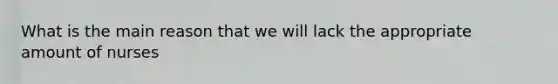 What is the main reason that we will lack the appropriate amount of nurses