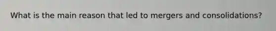 What is the main reason that led to mergers and consolidations?