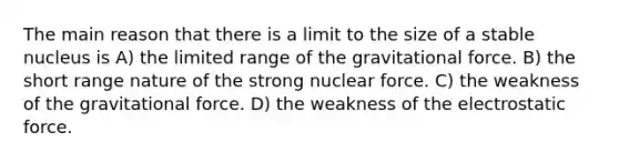 The main reason that there is a limit to the size of a stable nucleus is A) the limited range of the gravitational force. B) the short range nature of the strong nuclear force. C) the weakness of the gravitational force. D) the weakness of the electrostatic force.