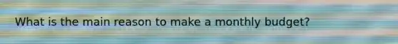What is the main reason to make a monthly budget?