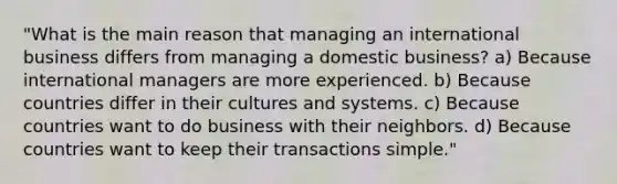 "What is the main reason that managing an international business differs from managing a domestic business? a) Because international managers are more experienced. b) Because countries differ in their cultures and systems. c) Because countries want to do business with their neighbors. d) Because countries want to keep their transactions simple."