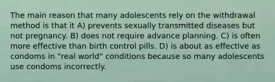 The main reason that many adolescents rely on the withdrawal method is that it A) prevents sexually transmitted diseases but not pregnancy. B) does not require advance planning. C) is often more effective than birth control pills. D) is about as effective as condoms in "real world" conditions because so many adolescents use condoms incorrectly.