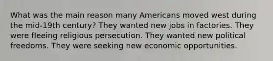 What was the main reason many Americans moved west during the mid-19th century? They wanted new jobs in factories. They were fleeing religious persecution. They wanted new political freedoms. They were seeking new economic opportunities.