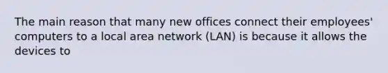 The main reason that many new offices connect their employees' computers to a local area network (LAN) is because it allows the devices to