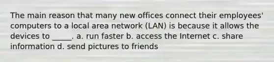 The main reason that many new offices connect their employees' computers to a local area network (LAN) is because it allows the devices to _____. a. run faster b. access the Internet c. share information d. send pictures to friends