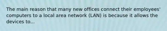 The main reason that many new offices connect their employees' computers to a local area network (LAN) is because it allows the devices to...