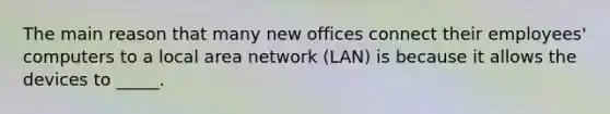 The main reason that many new offices connect their employees' computers to a local area network (LAN) is because it allows the devices to _____.