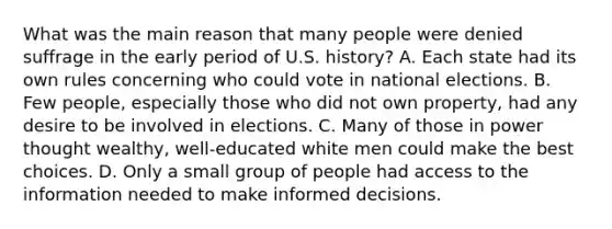 What was the main reason that many people were denied suffrage in the early period of U.S. history? A. Each state had its own rules concerning who could vote in national elections. B. Few people, especially those who did not own property, had any desire to be involved in elections. C. Many of those in power thought wealthy, well-educated white men could make the best choices. D. Only a small group of people had access to the information needed to make <a href='https://www.questionai.com/knowledge/k9ARruuXx6-informed-decision' class='anchor-knowledge'>informed decision</a>s.